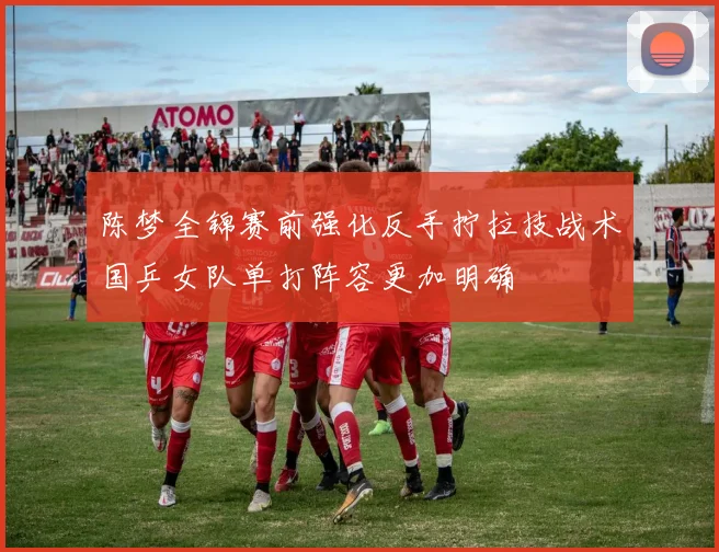 陈梦全锦赛前强化反手拧拉技战术国乒女队单打阵容更加明确