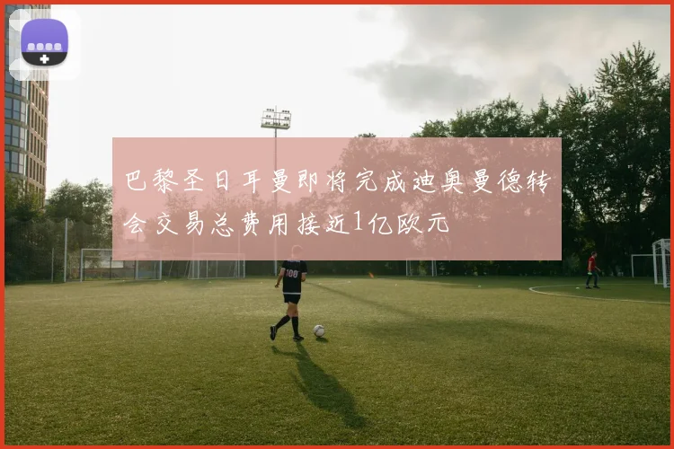 巴黎圣日耳曼即将完成迪奥曼德转会交易总费用接近1亿欧元