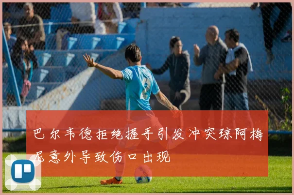 巴尔韦德拒绝握手引发冲突琼阿梅尼意外导致伤口出现
