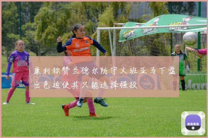 康利称赞兰德尔防守文班亚马下盘出色迫使其只能选择强投