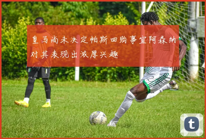 皇马尚未决定帕斯回购事宜阿森纳对其表现出浓厚兴趣