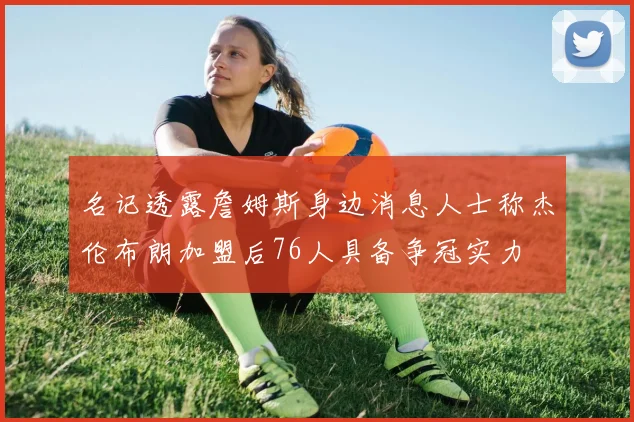 名记透露詹姆斯身边消息人士称杰伦布朗加盟后76人具备争冠实力