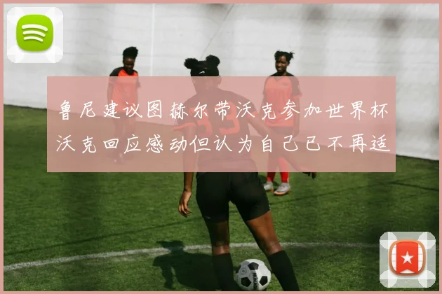 鲁尼建议图赫尔带沃克参加世界杯沃克回应感动但认为自己已不再适合