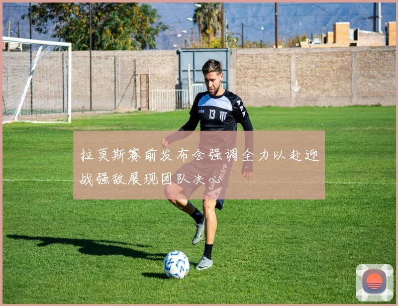 拉莫斯赛前发布会强调全力以赴迎战强敌展现团队决心