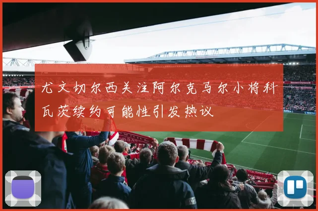 尤文切尔西关注阿尔克马尔小将科瓦茨续约可能性引发热议