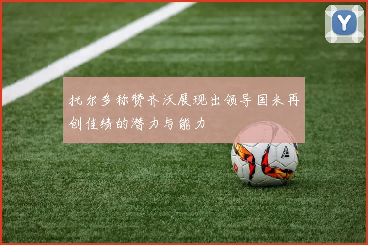 托尔多称赞齐沃展现出领导国米再创佳绩的潜力与能力