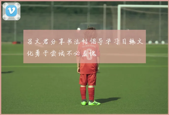 吕文君分享书法帖倡导学习日韩文化勇于尝试不必羞愧