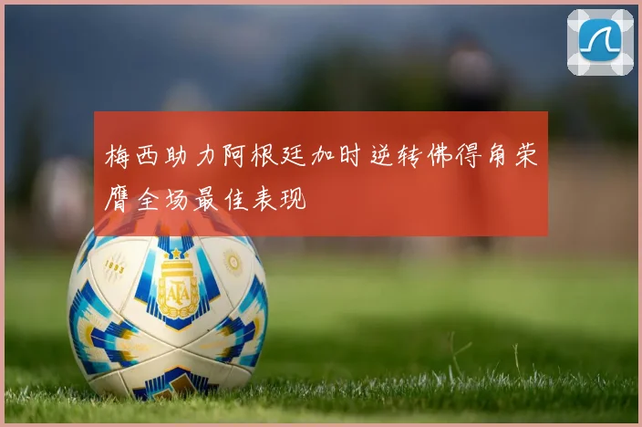 梅西助力阿根廷加时逆转佛得角荣膺全场最佳表现