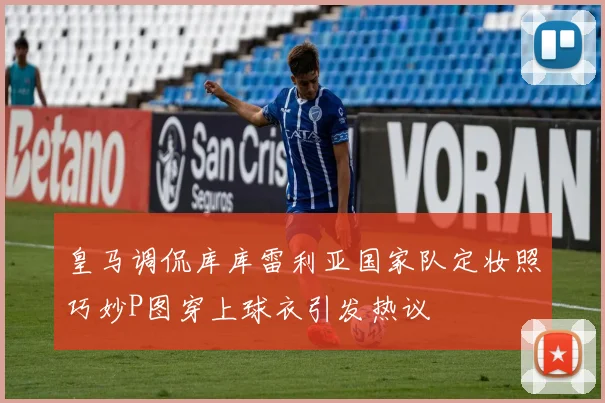 皇马调侃库库雷利亚国家队定妆照巧妙P图穿上球衣引发热议