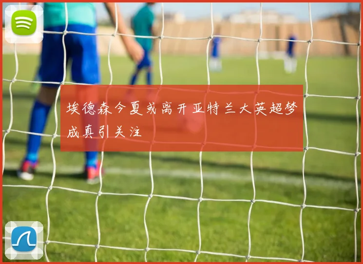 埃德森今夏或离开亚特兰大英超梦成真引关注