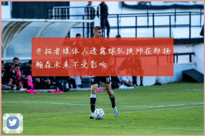 开拓者媒体人透露球队换帅在即杨瀚森未来不受影响