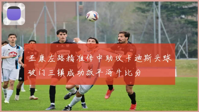 王康左路精准传中助攻卡迪斯头球破门三镇成功扳平海牛比分