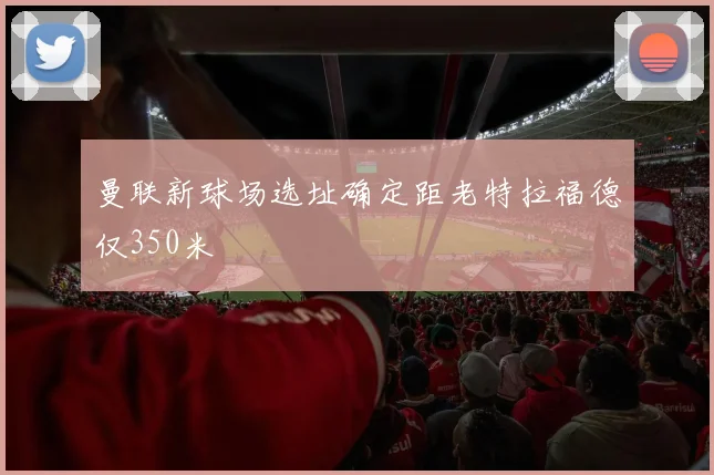 曼联新球场选址确定距老特拉福德仅350米