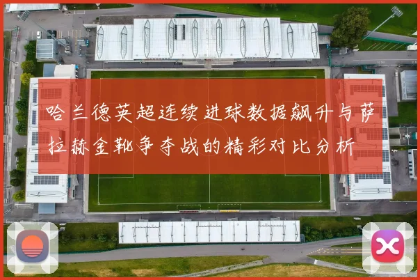 哈兰德英超连续进球数据飙升与萨拉赫金靴争夺战的精彩对比分析