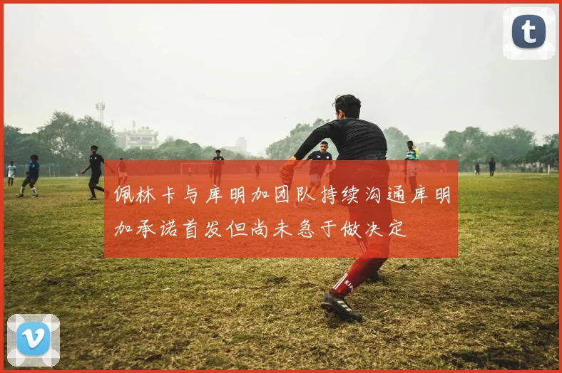 佩林卡与库明加团队持续沟通库明加承诺首发但尚未急于做决定