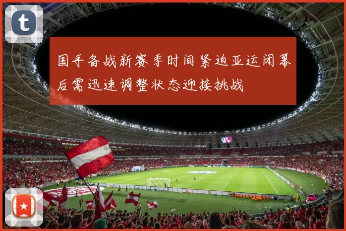 国手备战新赛季时间紧迫亚运闭幕后需迅速调整状态迎接挑战