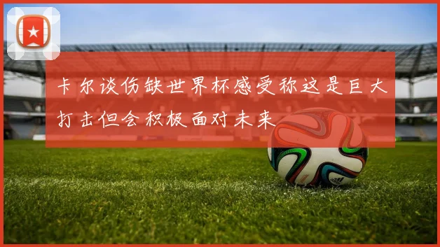 卡尔谈伤缺世界杯感受称这是巨大打击但会积极面对未来