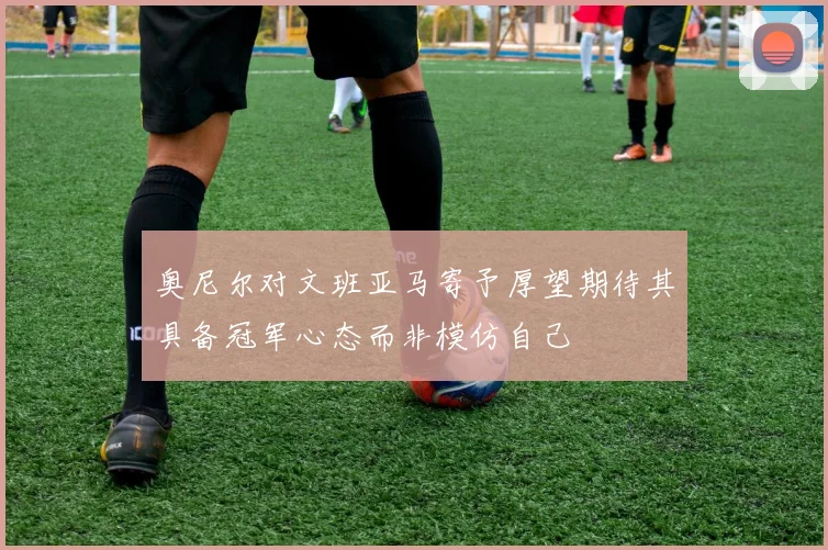 奥尼尔对文班亚马寄予厚望期待其具备冠军心态而非模仿自己