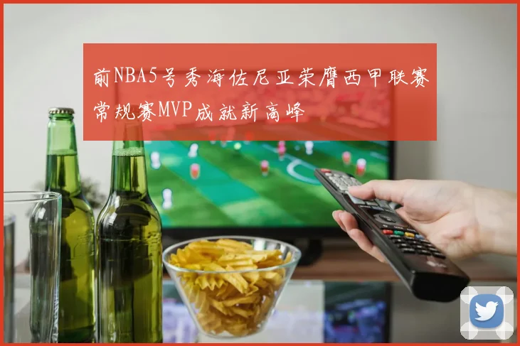 前NBA5号秀海佐尼亚荣膺西甲联赛常规赛MVP成就新高峰