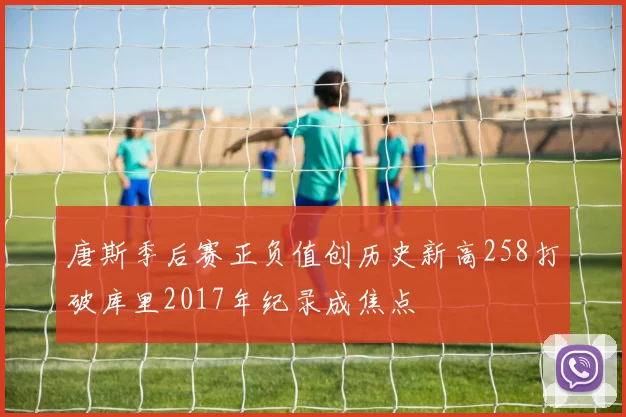 唐斯季后赛正负值创历史新高258打破库里2017年纪录成焦点
