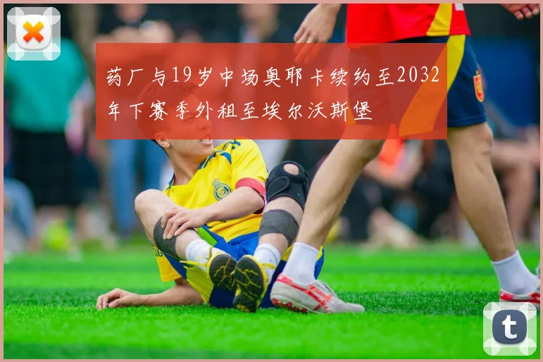 药厂与19岁中场奥耶卡续约至2032年下赛季外租至埃尔沃斯堡