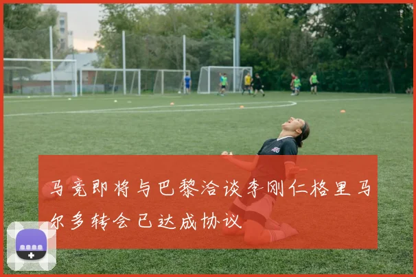 马竞即将与巴黎洽谈李刚仁格里马尔多转会已达成协议