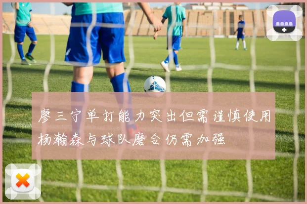 廖三宁单打能力突出但需谨慎使用杨瀚森与球队磨合仍需加强